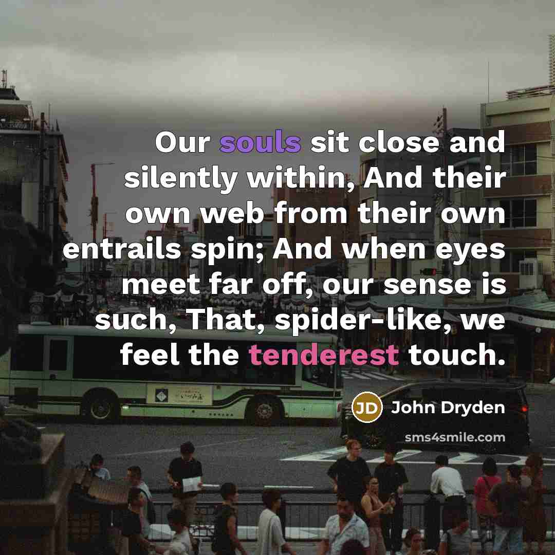 “Our souls sit close and silently within, And their own web from their own entrails spin; And when eyes meet far off, our sense is such, That, spider-like, we feel the tenderest touch.” quote by John Dryden