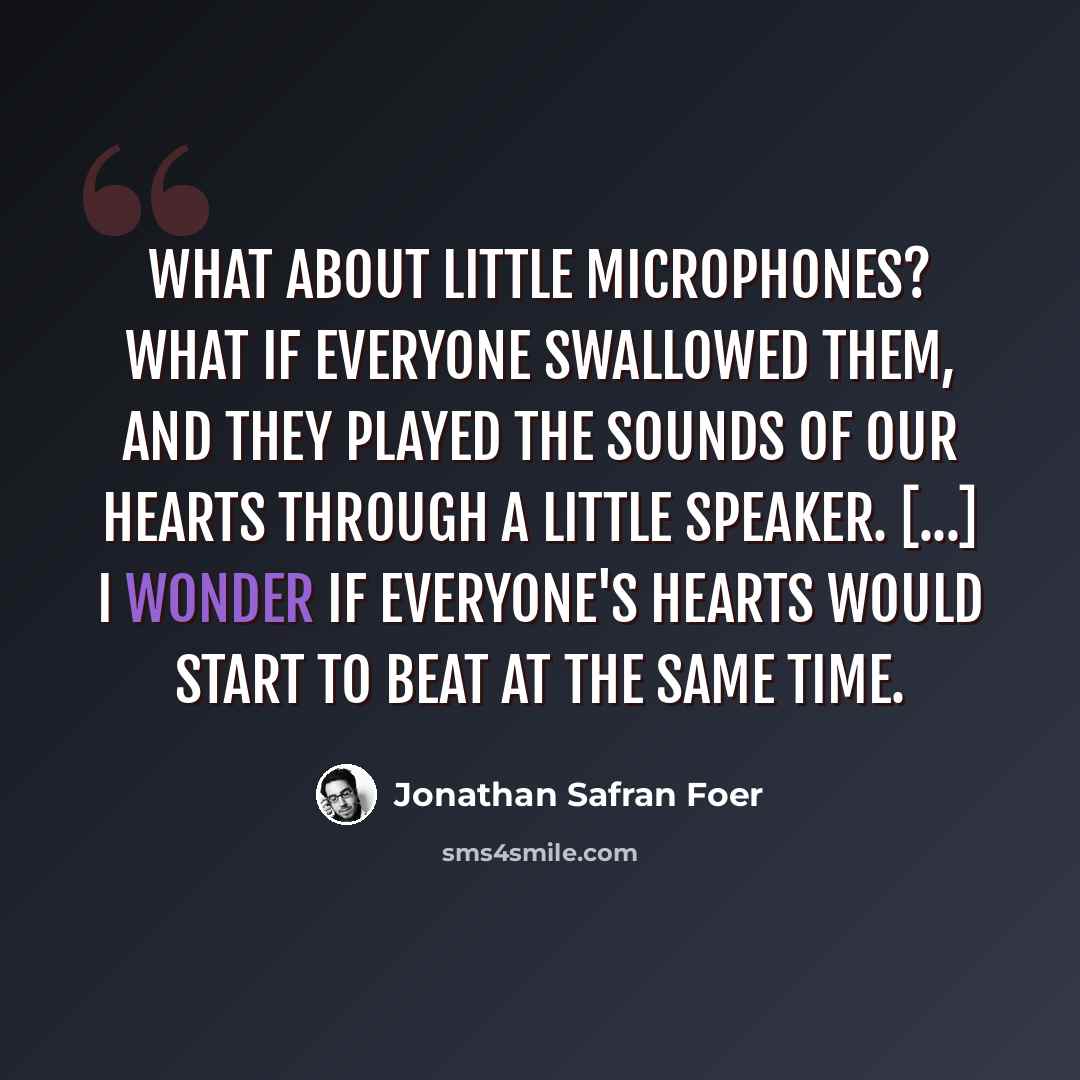 “What about little microphones? What if everyone swallowed them, and they played the sounds of our hearts through a little speaker. [...] I wonder if everyone's hearts would start to beat at the same time.” quote by Jonathan Safran Foer