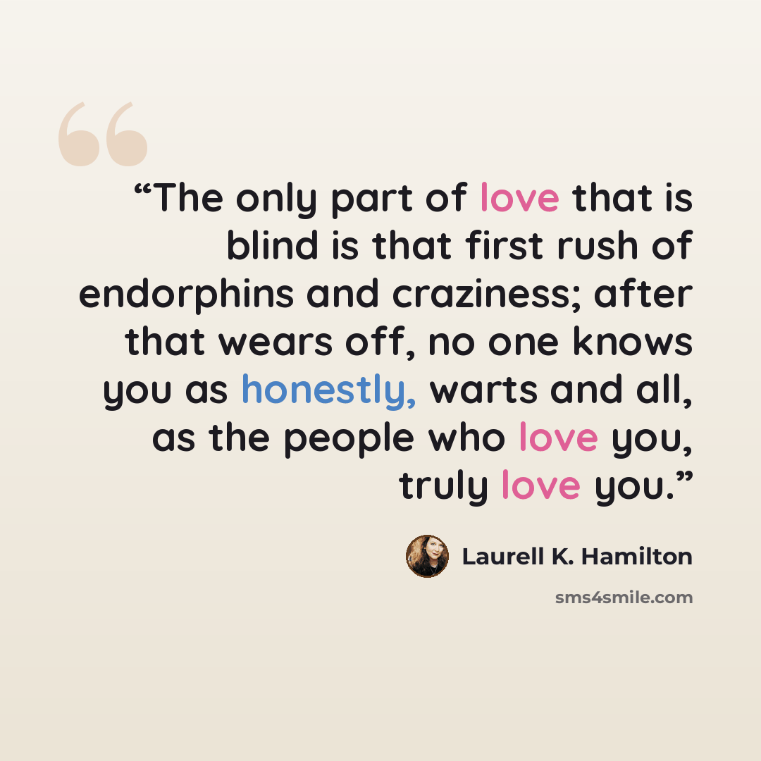 “The only part of love that is blind is that first rush of endorphins and craziness; after that wears off, no one knows you as honestly, warts and all, as the people who love you, truly love you.” quote by Laurell K. Hamilton