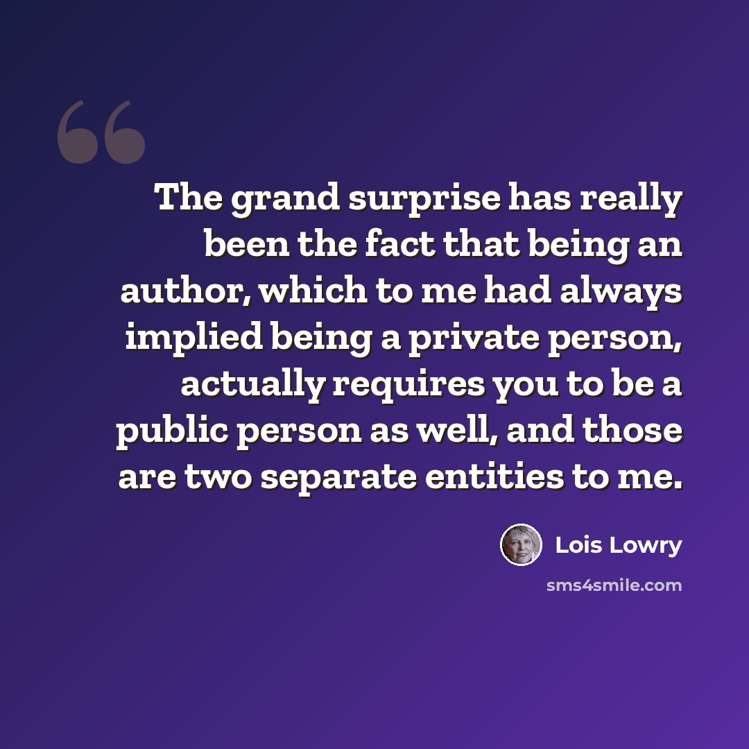 “The grand surprise has really been the fact that being an author, which to me had always implied being a private person, actually requires you to be a public person as well, and those are two separate entities to me.” quote by Lois Lowry