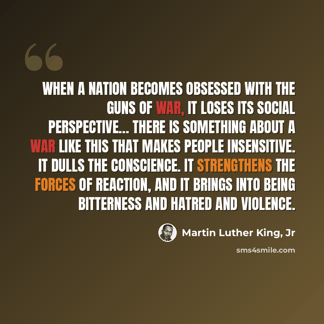 “When a nation becomes obsessed with the guns of war, it loses its social perspective… There is something about a war like this that makes people insensitive. It dulls the conscience. It strengthens the forces of reaction, and it brings into being bitterness and hatred and violence.” quote by Martin Luther King, Jr