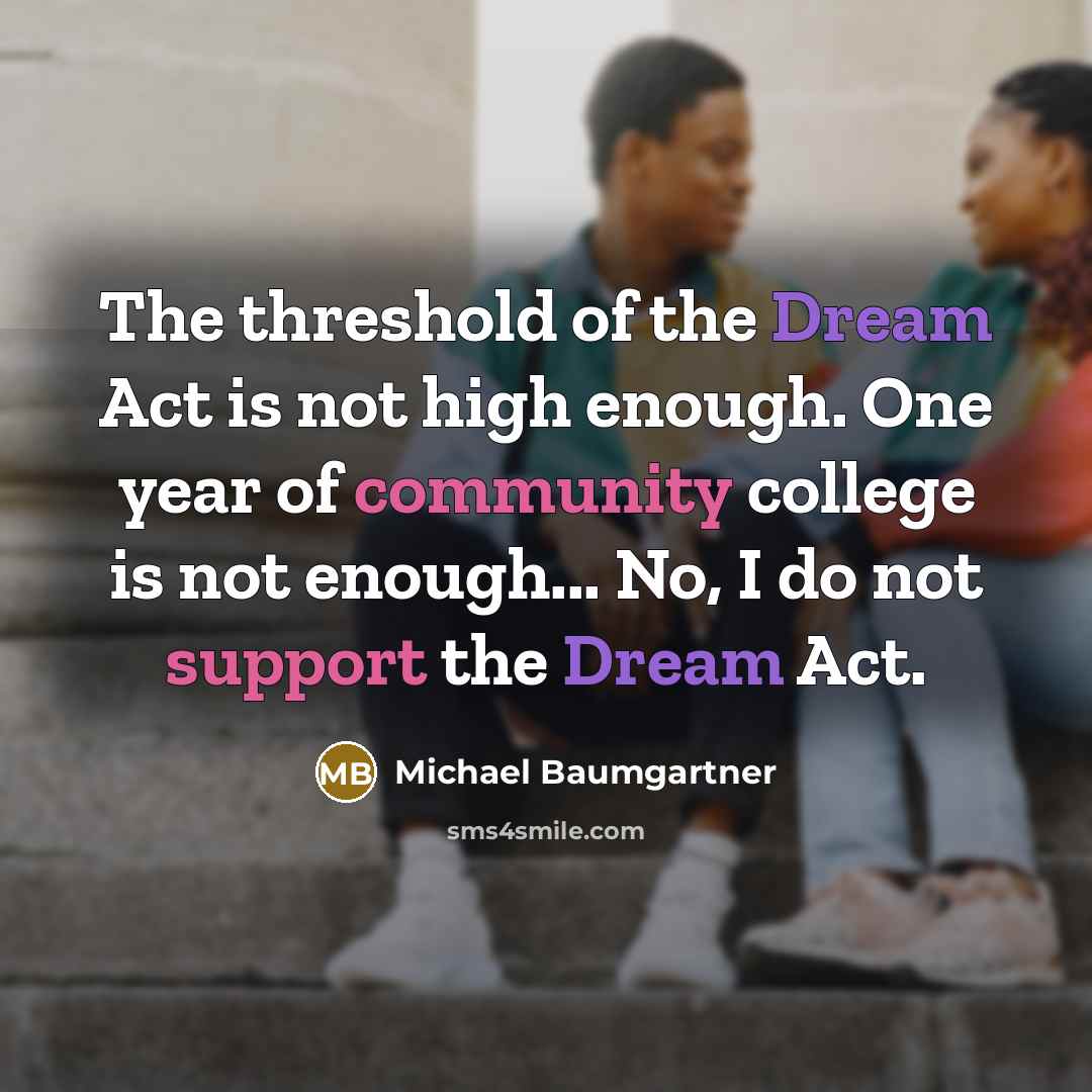 “The threshold of the Dream Act is not high enough. One year of community college is not enough... No, I do not support the Dream Act.” quote by Michael Baumgartner