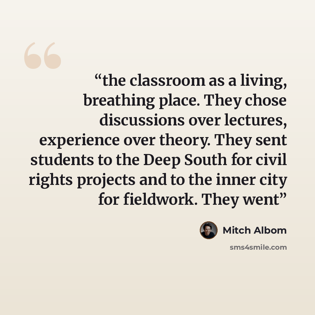 “the classroom as a living, breathing place. They chose discussions over lectures, experience over theory. They sent students to the Deep South for civil rights projects and to the inner city for fieldwork. They went” quote by Mitch Albom