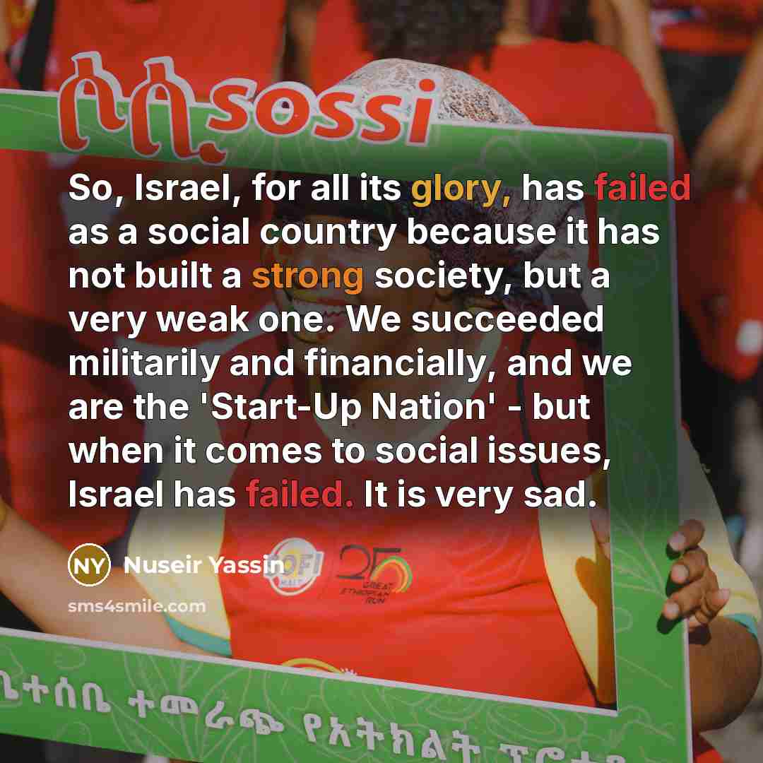 “So, Israel, for all its glory, has failed as a social country because it has not built a strong society, but a very weak one. We succeeded militarily and financially, and we are the 'Start-Up Nation' - but when it comes to social issues, Israel has failed. It is very sad.” quote by Nuseir Yassin