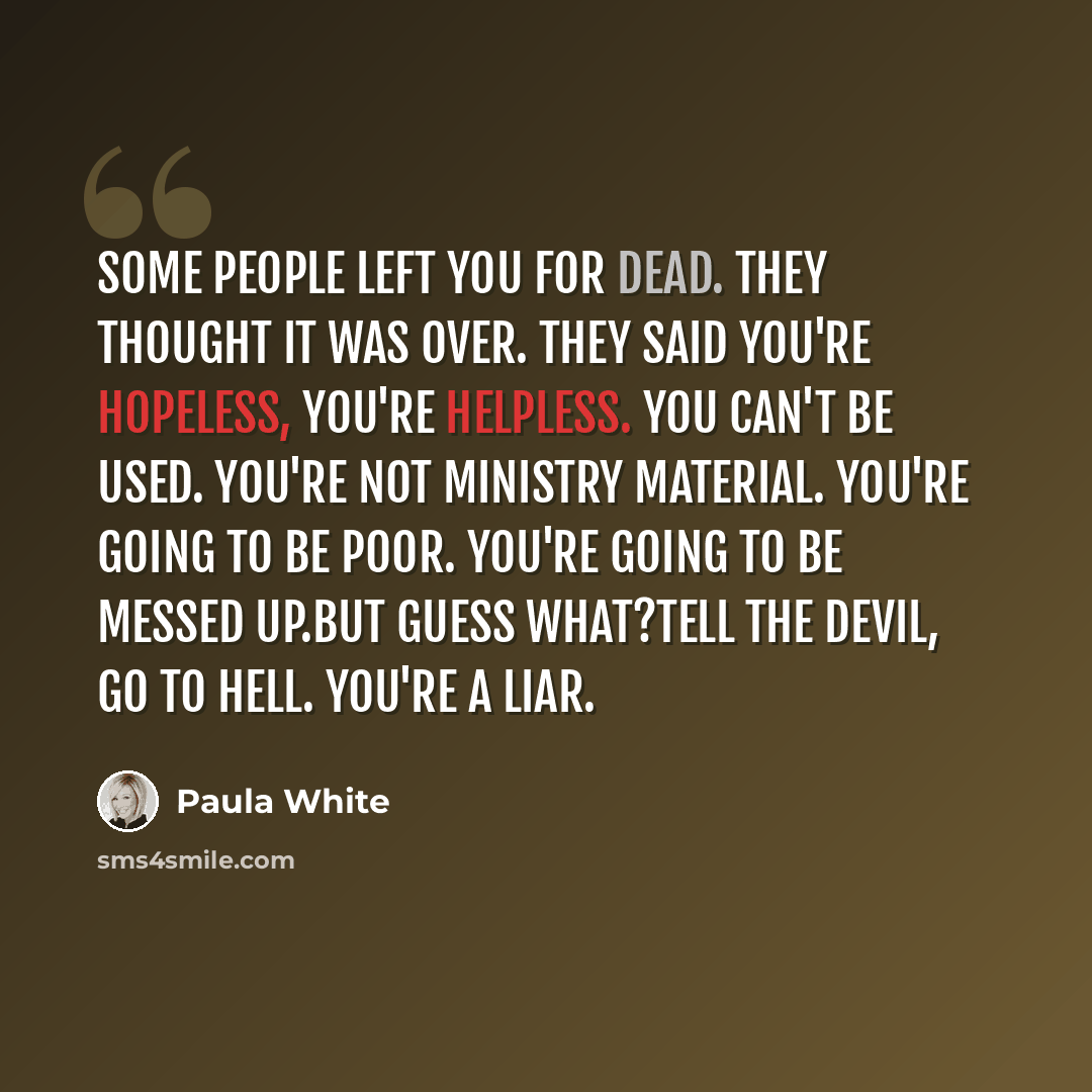 “Some people left you for dead. They thought it was over. They said you're hopeless, you're helpless. You can't be used. You're not ministry material. You're going to be poor. You're going to be messed up.But guess what?Tell the devil, go to hell. You're a liar.” quote by Paula White