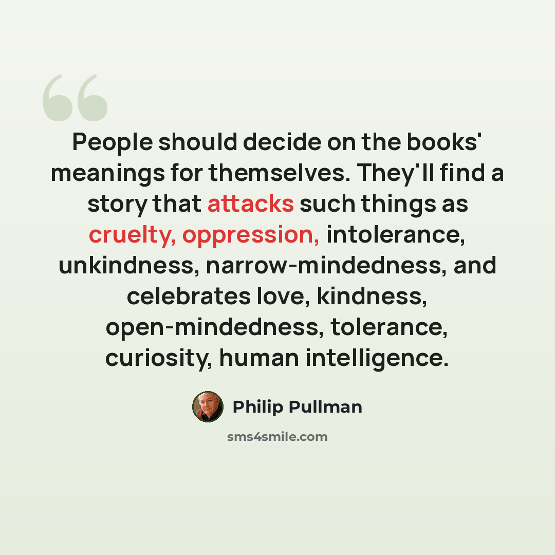 “People should decide on the books' meanings for themselves. They'll find a story that attacks such things as cruelty, oppression, intolerance, unkindness, narrow-mindedness, and celebrates love, kindness, open-mindedness, tolerance, curiosity, human intelligence.” quote by Philip Pullman