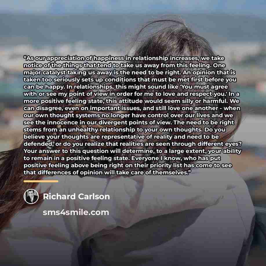 “As our appreciation of happiness in relationship increases, we take notice of the things that tend to take us away from this feeling. One major catalyst taking us away is the need to be right. An opinion that is taken too seriously sets up conditions that must be met first before you can be happy…” quote by Richard Carlson