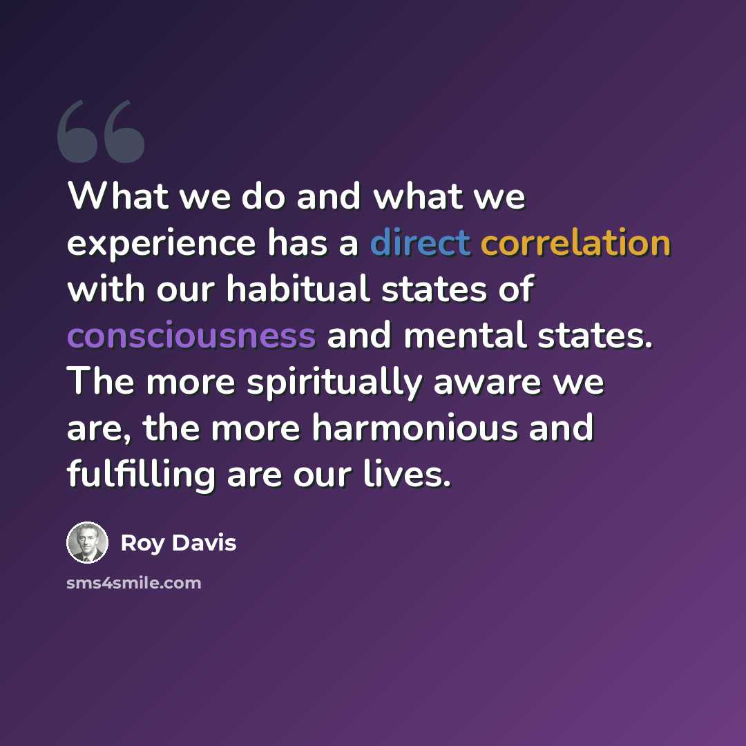 “What we do and what we experience has a direct correlation with our habitual states of consciousness and mental states. The more spiritually aware we are, the more harmonious and fulfilling are our lives.” quote by Roy Davis