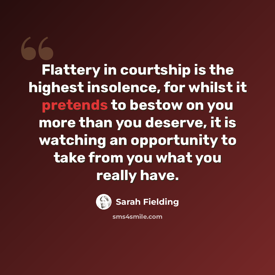 “Flattery in courtship is the highest insolence, for whilst it pretends to bestow on you more than you deserve, it is watching an opportunity to take from you what you really have.” quote by Sarah Fielding