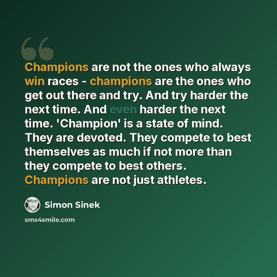 “Champions are not the ones who always win races - champions are the ones who get out there and try. And try harder the next time. And even harder the next time. 'Champion' is a state of mind. They are devoted. They compete to best themselves as much if not more than they compete to best others…” quote by Simon Sinek