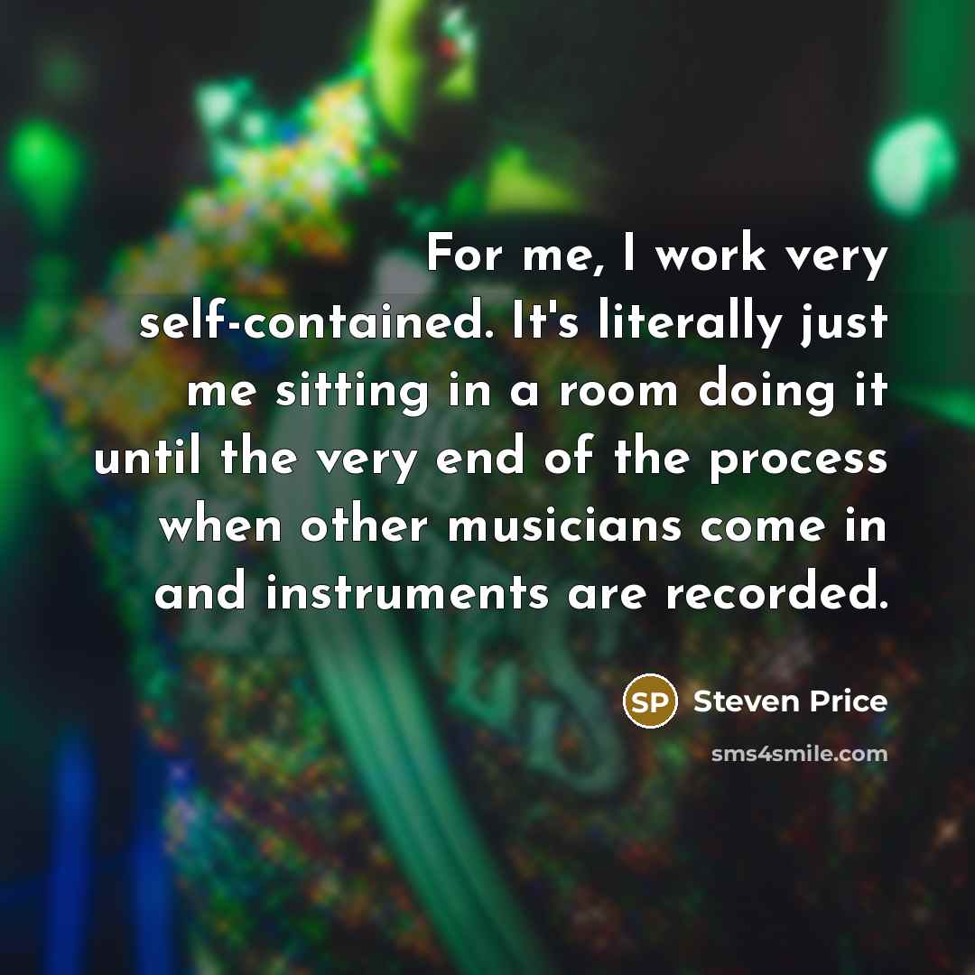 “For me, I work very self-contained. It's literally just me sitting in a room doing it until the very end of the process when other musicians come in and instruments are recorded.” quote by Steven Price
