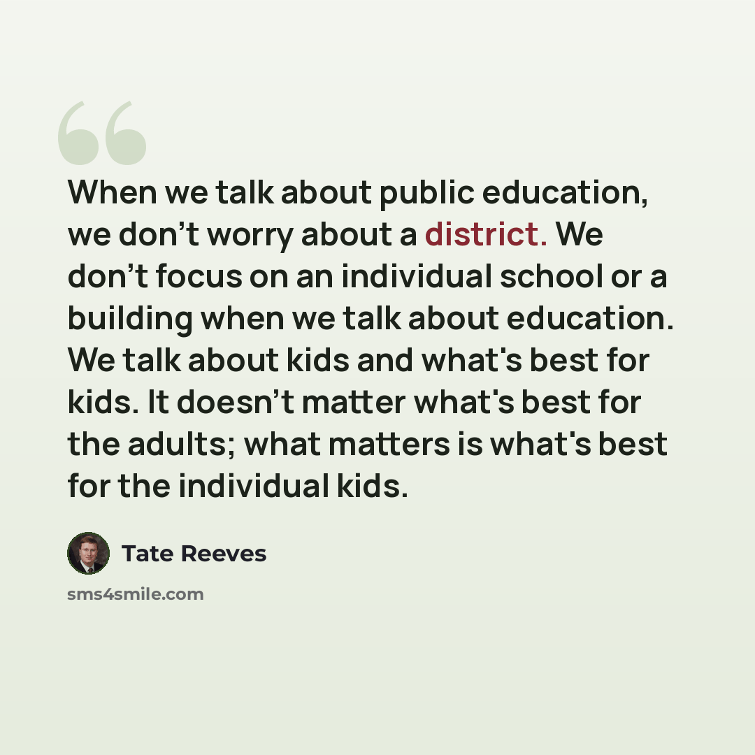 “When we talk about public education, we don't worry about a district. We don't focus on an individual school or a building when we talk about education. We talk about kids and what's best for kids. It doesn't matter what's best for the adults; what matters is what's best for the individual kids.” quote by Tate Reeves