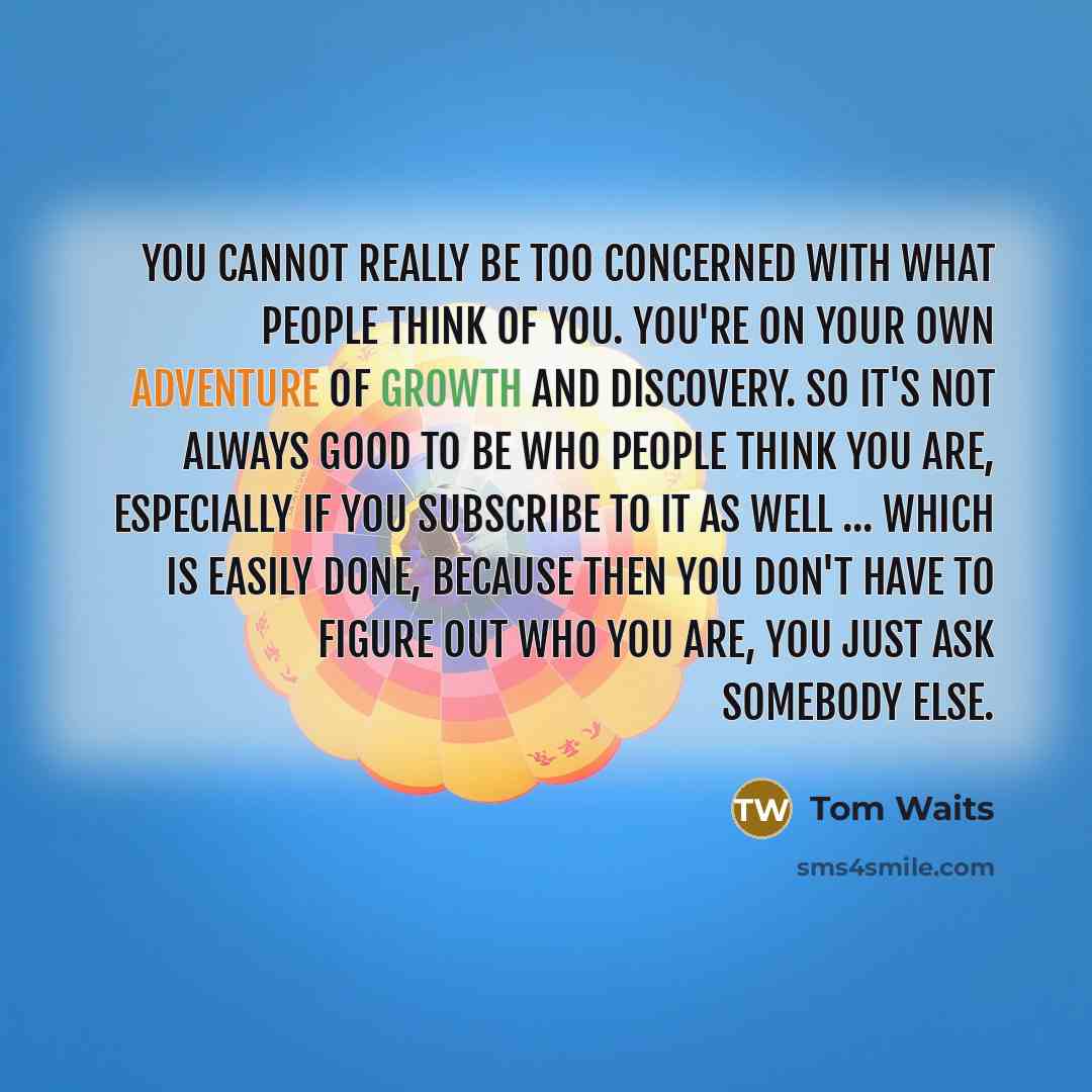 “You cannot really be too concerned with what people think of you. You're on your own adventure of growth and discovery. So it's not always good to be who people think you are, especially if you subscribe to it as well ... which is easily done, because then you don't have to figure out who you are…” quote by Tom Waits
