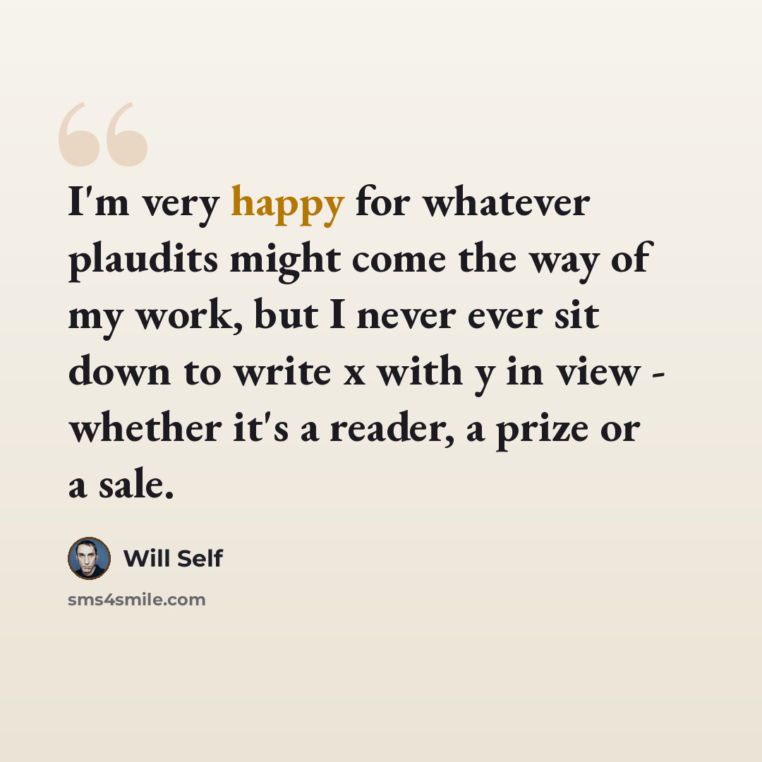 “I'm very happy for whatever plaudits might come the way of my work, but I never ever sit down to write x with y in view - whether it's a reader, a prize or a sale.” quote by Will Self