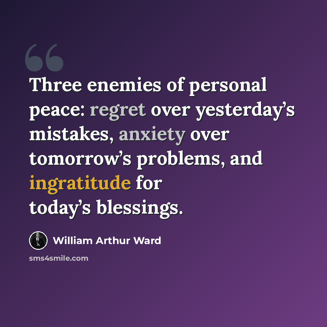 “Three enemies of personal peace: regret over yesterday’s mistakes, anxiety over tomorrow’s problems, and ingratitude for today’s blessings.” quote by William Arthur Ward