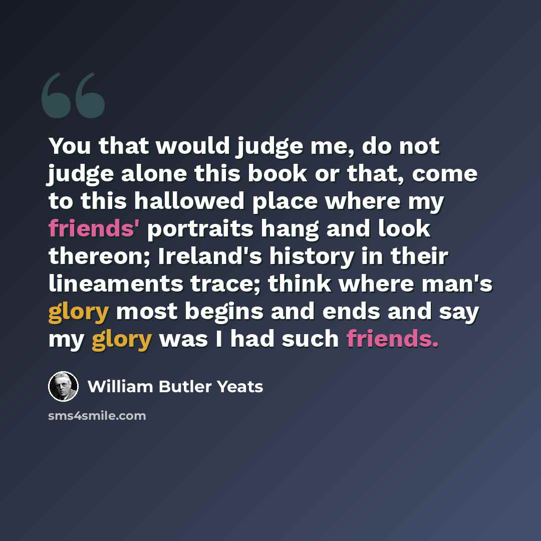 “You that would judge me, do not judge alone this book or that, come to this hallowed place where my friends' portraits hang and look thereon; Ireland's history in their lineaments trace; think where man's glory most begins and ends and say my glory was I had such friends.” quote by William Butler Yeats