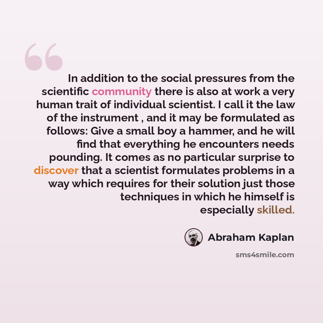 “In addition to the social pressures from the scientific community there is also at work a very human trait of individual scientist. I call it the law of the instrument , and it may be formulated as follows: Give a small boy a hammer, and he will find that everything he encounters needs pounding…” quote by Abraham Kaplan