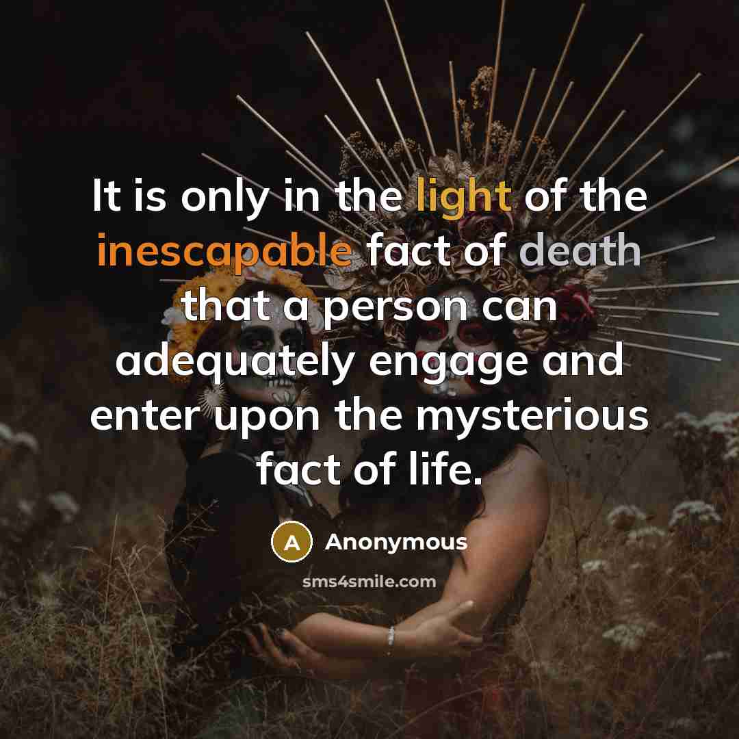 “It is only in the light of the inescapable fact of death that a person can adequately engage and enter upon the mysterious fact of life.” quote by Anonymous