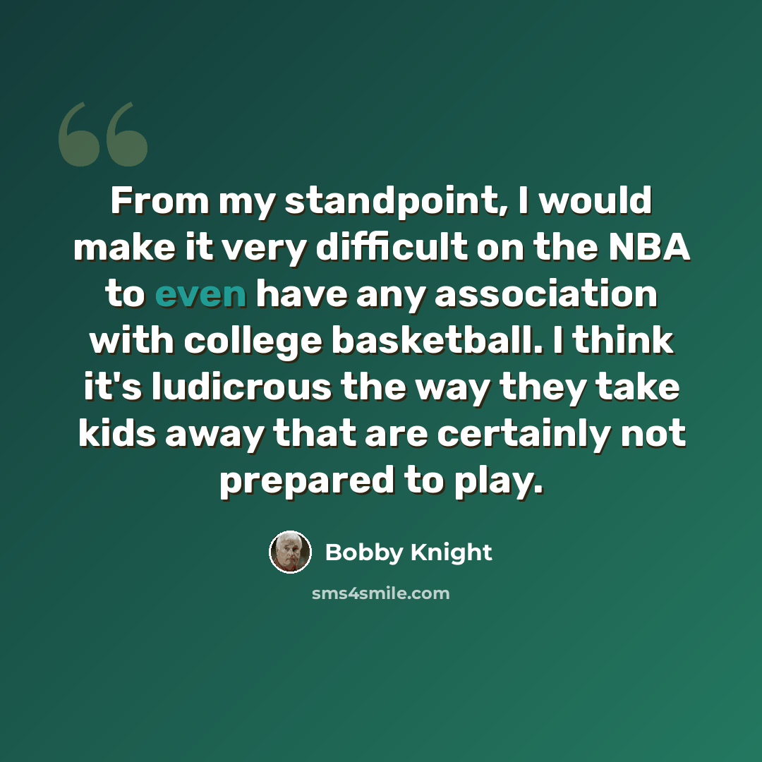 “From my standpoint, I would make it very difficult on the NBA to even have any association with college basketball. I think it's ludicrous the way they take kids away that are certainly not prepared to play.” quote by Bobby Knight