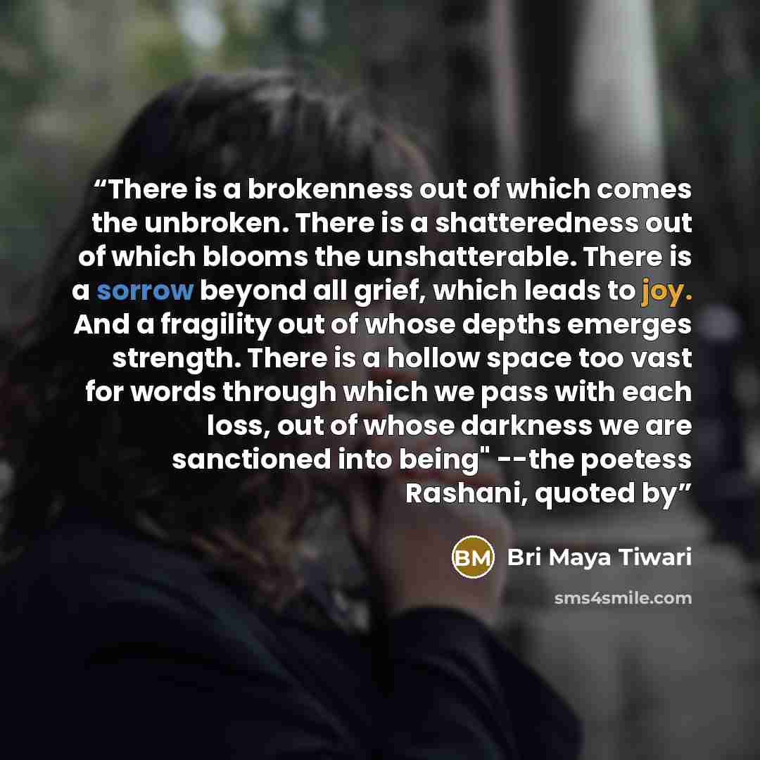 “There is a brokenness out of which comes the unbroken. There is a shatteredness out of which blooms the unshatterable. There is a sorrow beyond all grief, which leads to joy. And a fragility out of whose depths emerges strength. There is a hollow space too vast for words through which we pass with…” quote by Bri Maya Tiwari