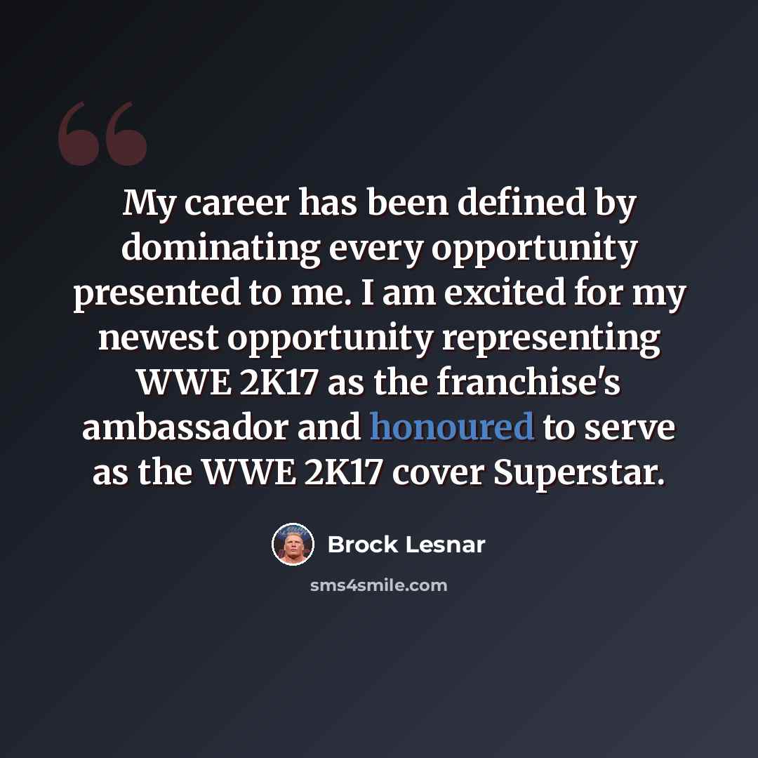 “My career has been defined by dominating every opportunity presented to me. I am excited for my newest opportunity representing WWE 2K17 as the franchise's ambassador and honoured to serve as the WWE 2K17 cover Superstar.” quote by Brock Lesnar