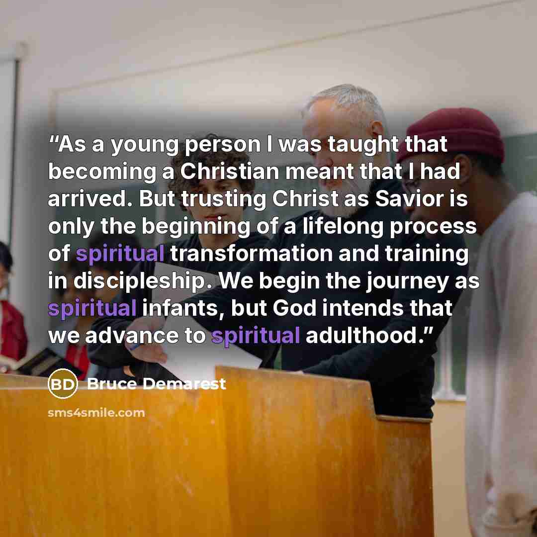 “As a young person I was taught that becoming a Christian meant that I had arrived. But trusting Christ as Savior is only the beginning of a lifelong process of spiritual transformation and training in discipleship. We begin the journey as spiritual infants, but God intends that we advance to…” quote by Bruce Demarest