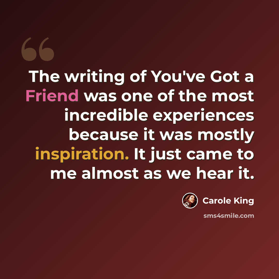 “The writing of You've Got a Friend was one of the most incredible experiences because it was mostly inspiration. It just came to me almost as we hear it.” quote by Carole King