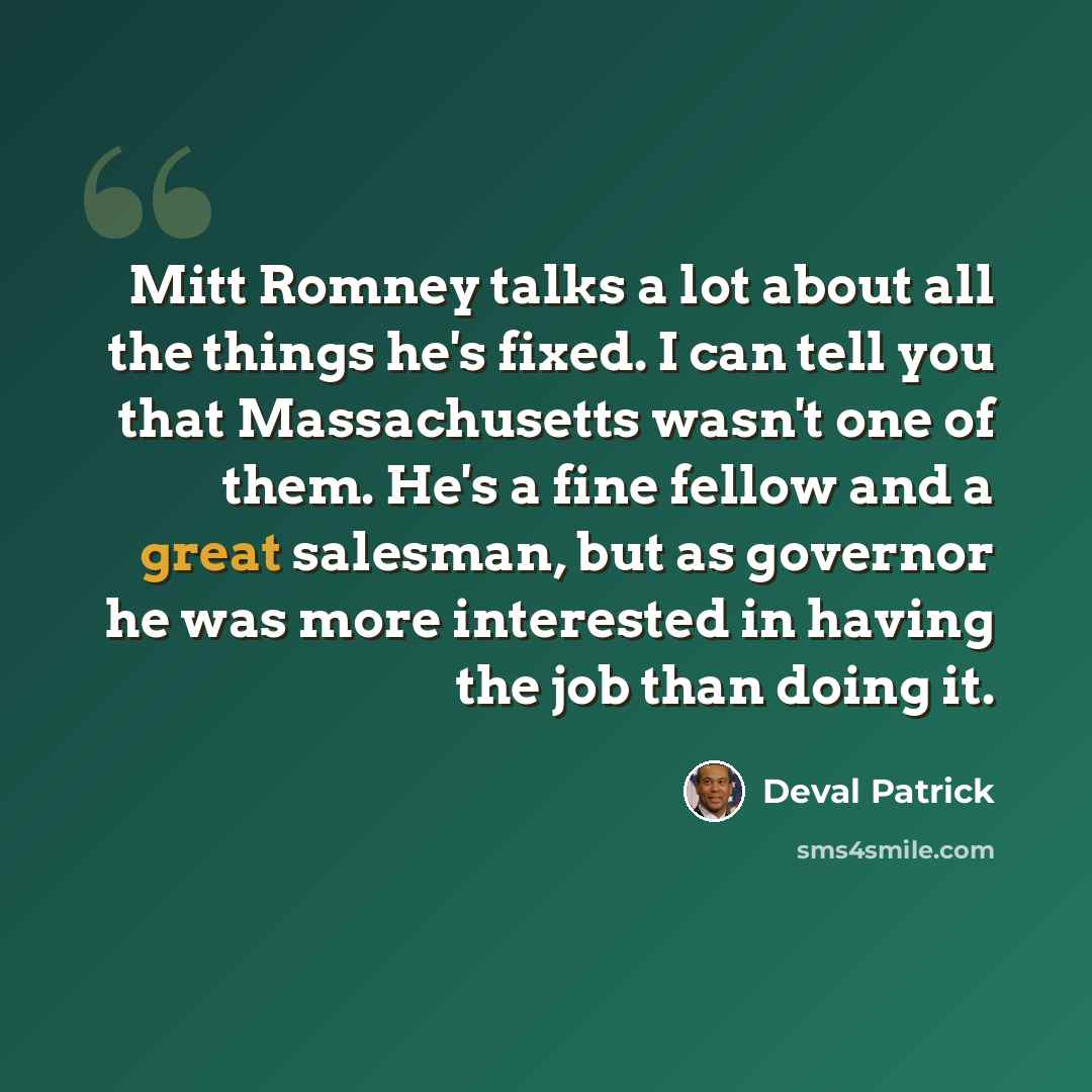 “Mitt Romney talks a lot about all the things he's fixed. I can tell you that Massachusetts wasn't one of them. He's a fine fellow and a great salesman, but as governor he was more interested in having the job than doing it.” quote by Deval Patrick