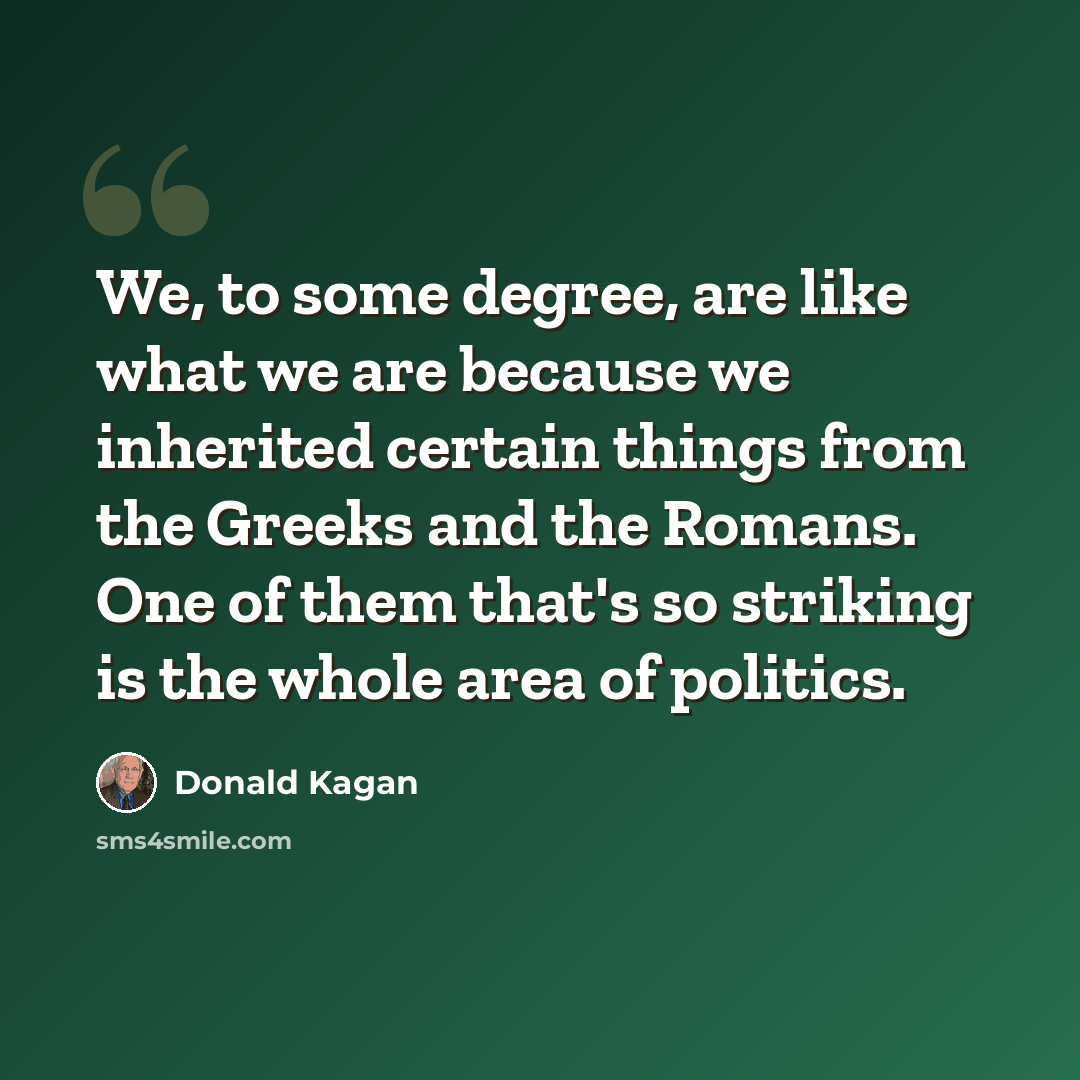 “We, to some degree, are like what we are because we inherited certain things from the Greeks and the Romans. One of them that's so striking is the whole area of politics.” quote by Donald Kagan