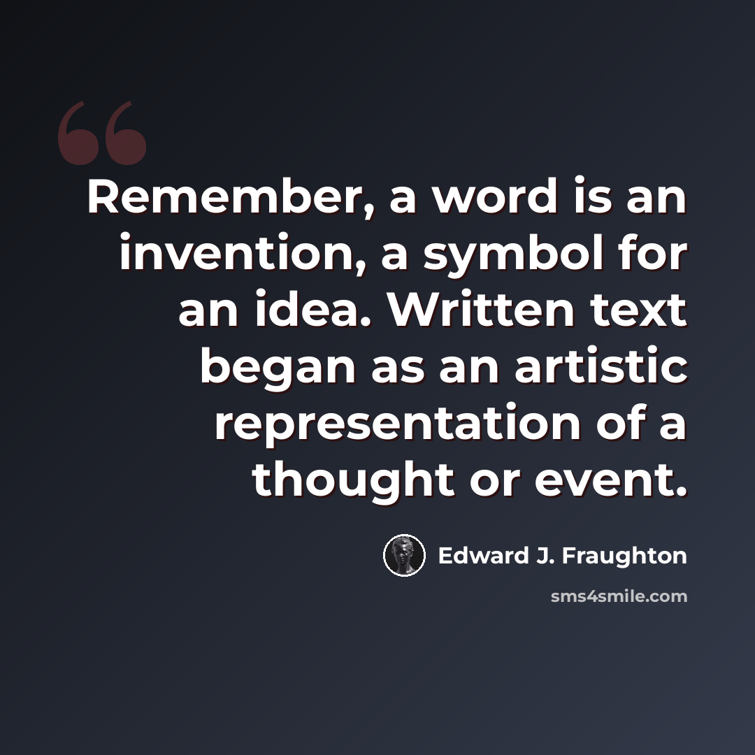 “Remember, a word is an invention, a symbol for an idea. Written text began as an artistic representation of a thought or event.” quote by Edward J. Fraughton