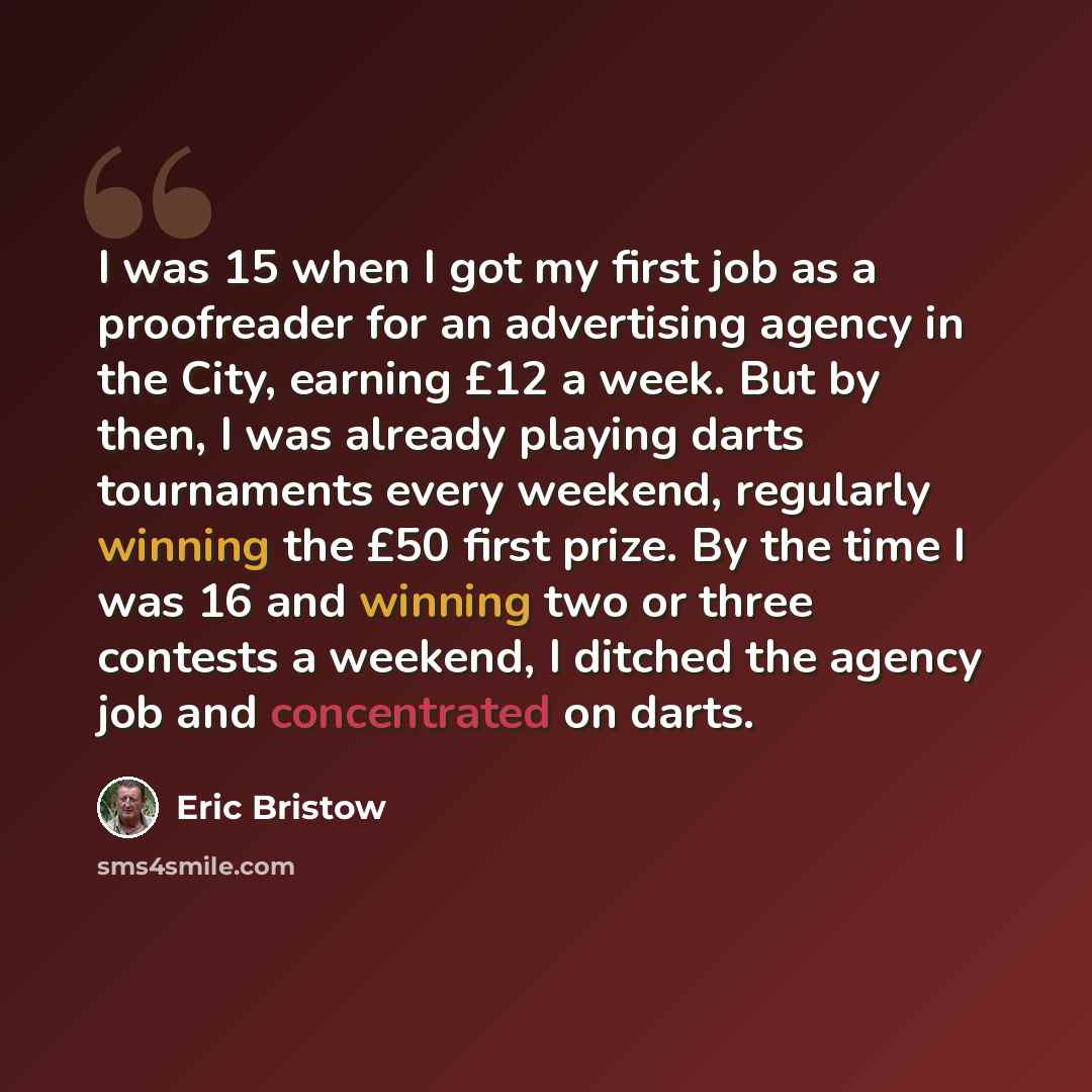 “I was 15 when I got my first job as a proofreader for an advertising agency in the City, earning £12 a week. But by then, I was already playing darts tournaments every weekend, regularly winning the £50 first prize. By the time I was 16 and winning two or three contests a weekend, I ditched the…” quote by Eric Bristow