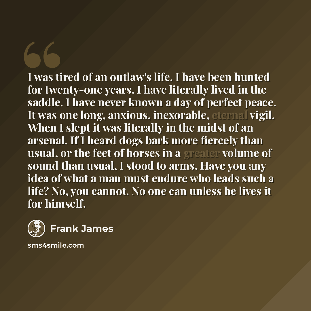 “I was tired of an outlaw's life. I have been hunted for twenty-one years. I have literally lived in the saddle. I have never known a day of perfect peace. It was one long, anxious, inexorable, eternal vigil. When I slept it was literally in the midst of an arsenal. If I heard dogs bark more…” quote by Frank James