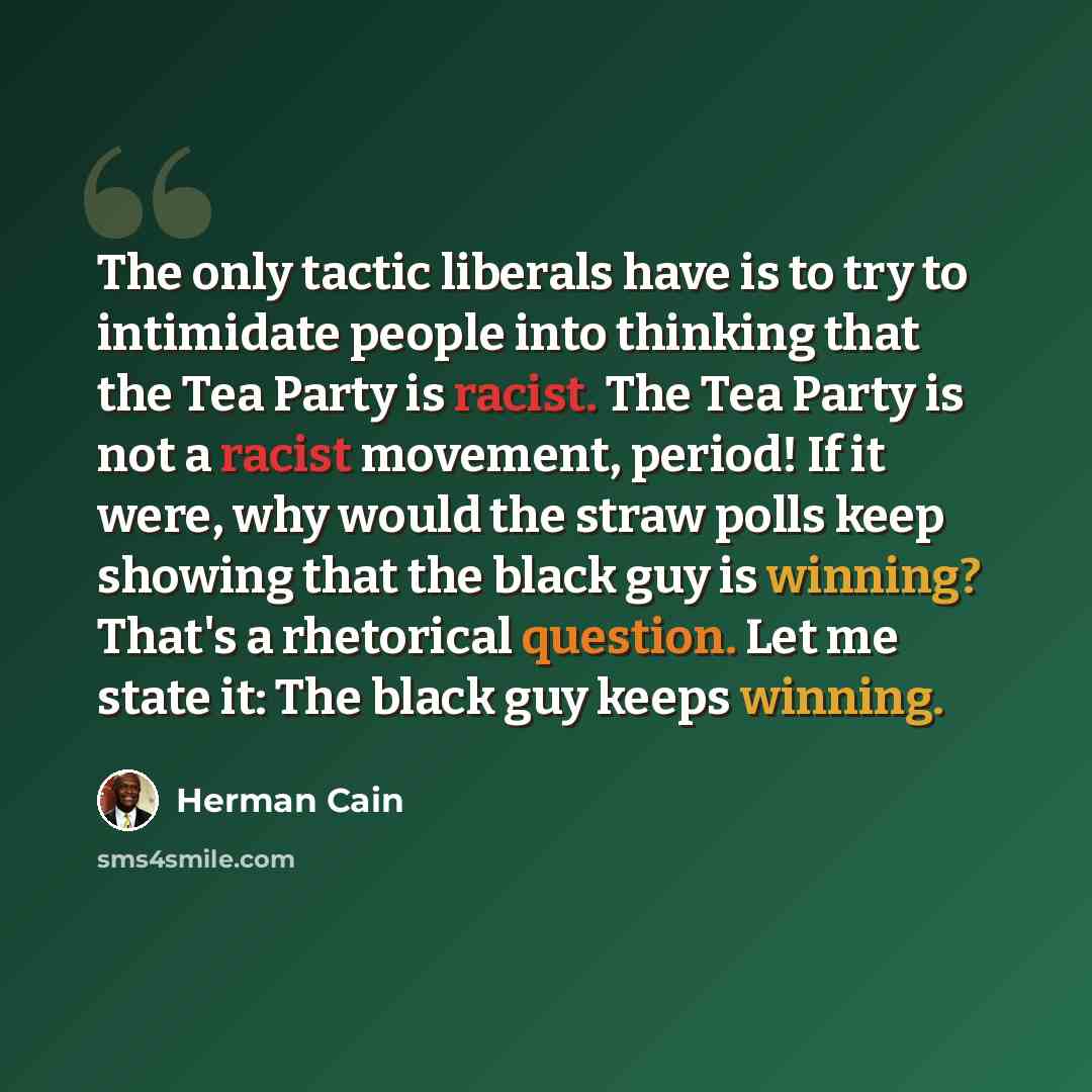 “The only tactic liberals have is to try to intimidate people into thinking that the Tea Party is racist. The Tea Party is not a racist movement, period! If it were, why would the straw polls keep showing that the black guy is winning? That's a rhetorical question. Let me state it: The black guy…” quote by Herman Cain