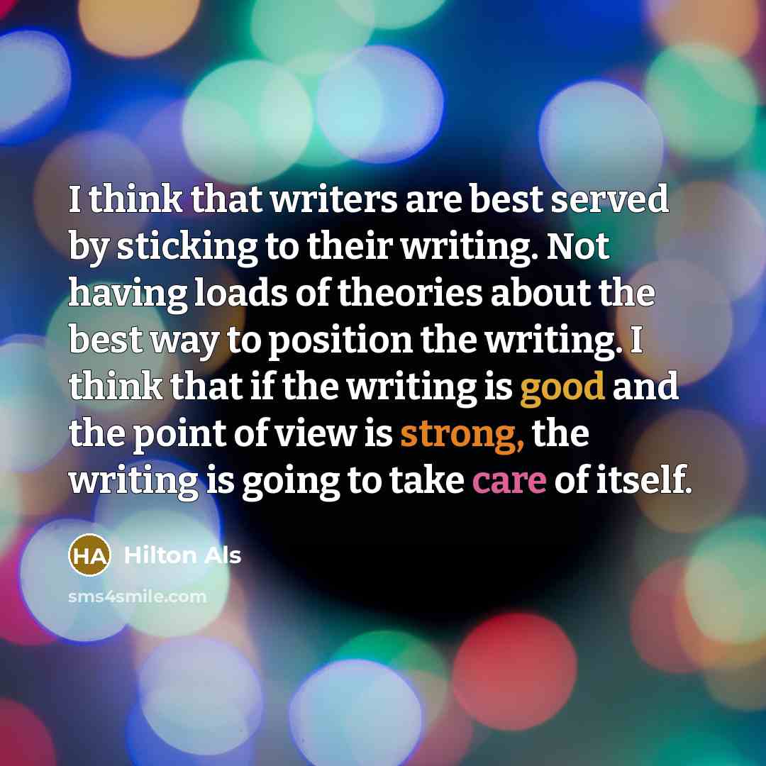 “I think that writers are best served by sticking to their writing. Not having loads of theories about the best way to position the writing. I think that if the writing is good and the point of view is strong, the writing is going to take care of itself.” quote by Hilton Als