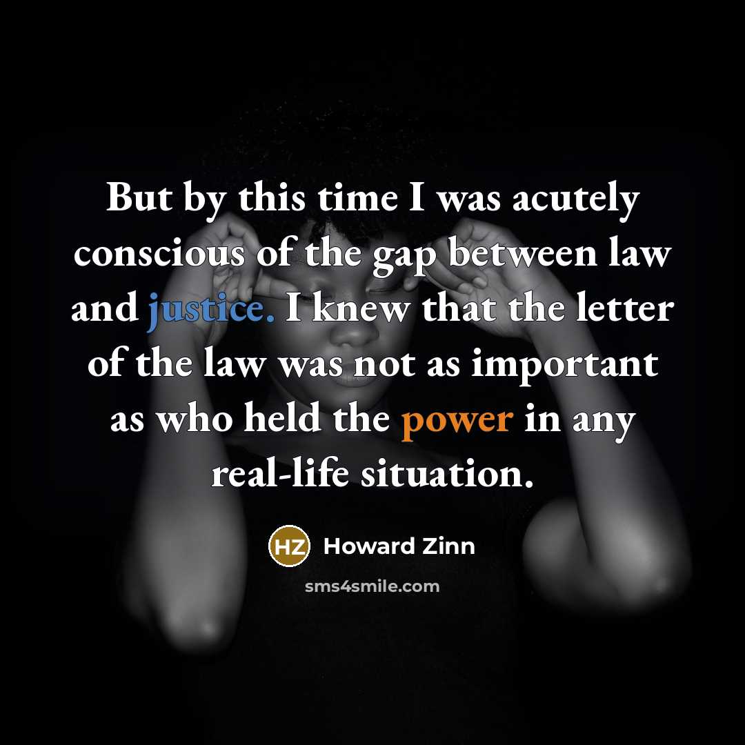 “But by this time I was acutely conscious of the gap between law and justice. I knew that the letter of the law was not as important as who held the power in any real-life situation.” quote by Howard Zinn