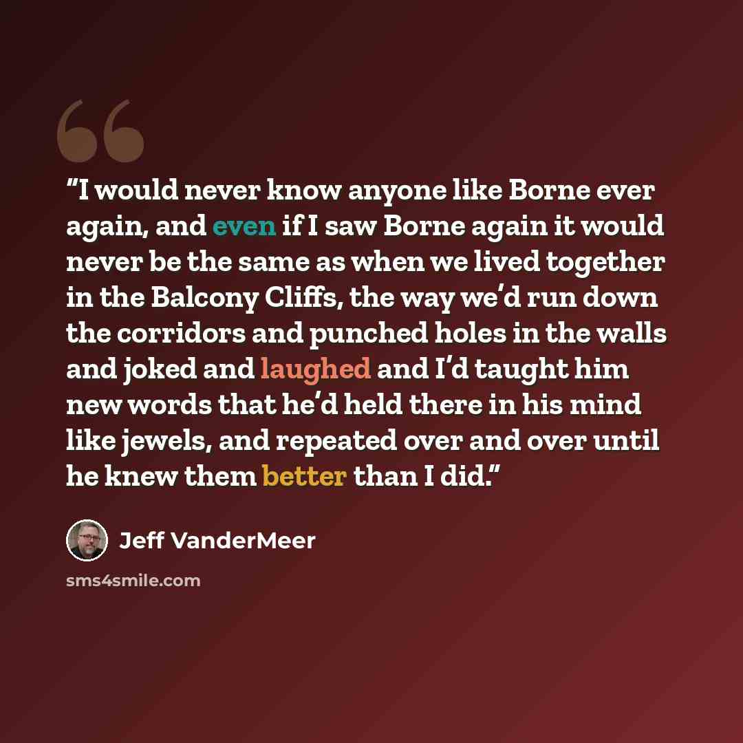 “I would never know anyone like Borne ever again, and even if I saw Borne again it would never be the same as when we lived together in the Balcony Cliffs, the way we’d run down the corridors and punched holes in the walls and joked and laughed and I’d taught him new words that he’d held there in…” quote by Jeff VanderMeer