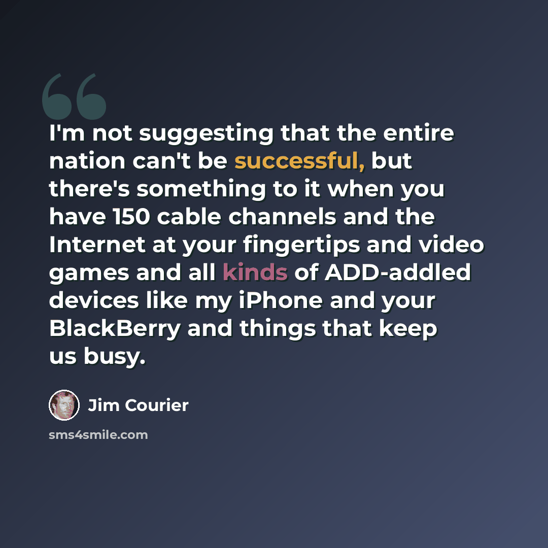 “I'm not suggesting that the entire nation can't be successful, but there's something to it when you have 150 cable channels and the Internet at your fingertips and video games and all kinds of ADD-addled devices like my iPhone and your BlackBerry and things that keep us busy.” quote by Jim Courier