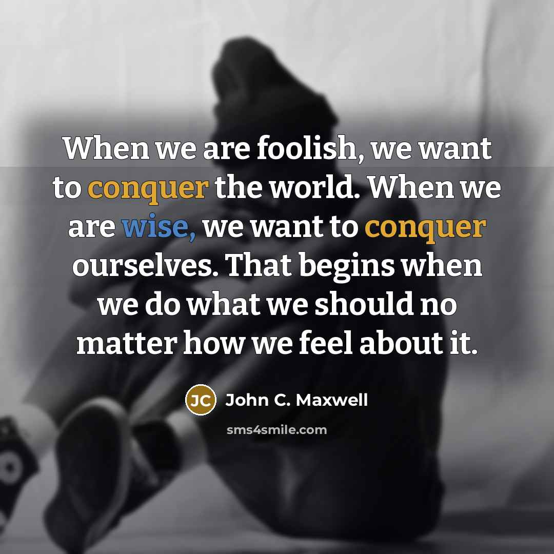“When we are foolish, we want to conquer the world. When we are wise, we want to conquer ourselves. That begins when we do what we should no matter how we feel about it.” quote by John C. Maxwell