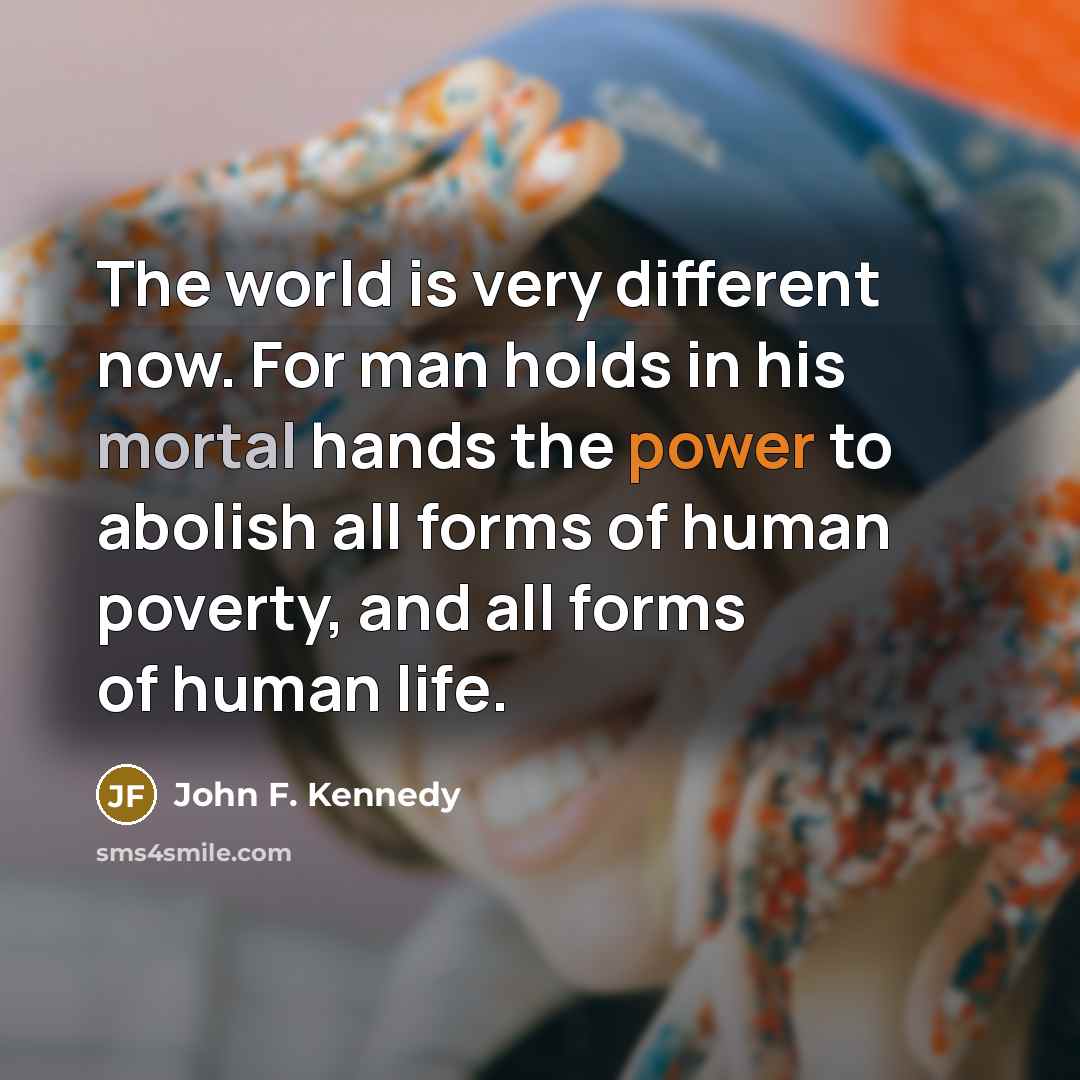 “The world is very different now. For man holds in his mortal hands the power to abolish all forms of human poverty, and all forms of human life.” quote by John F. Kennedy
