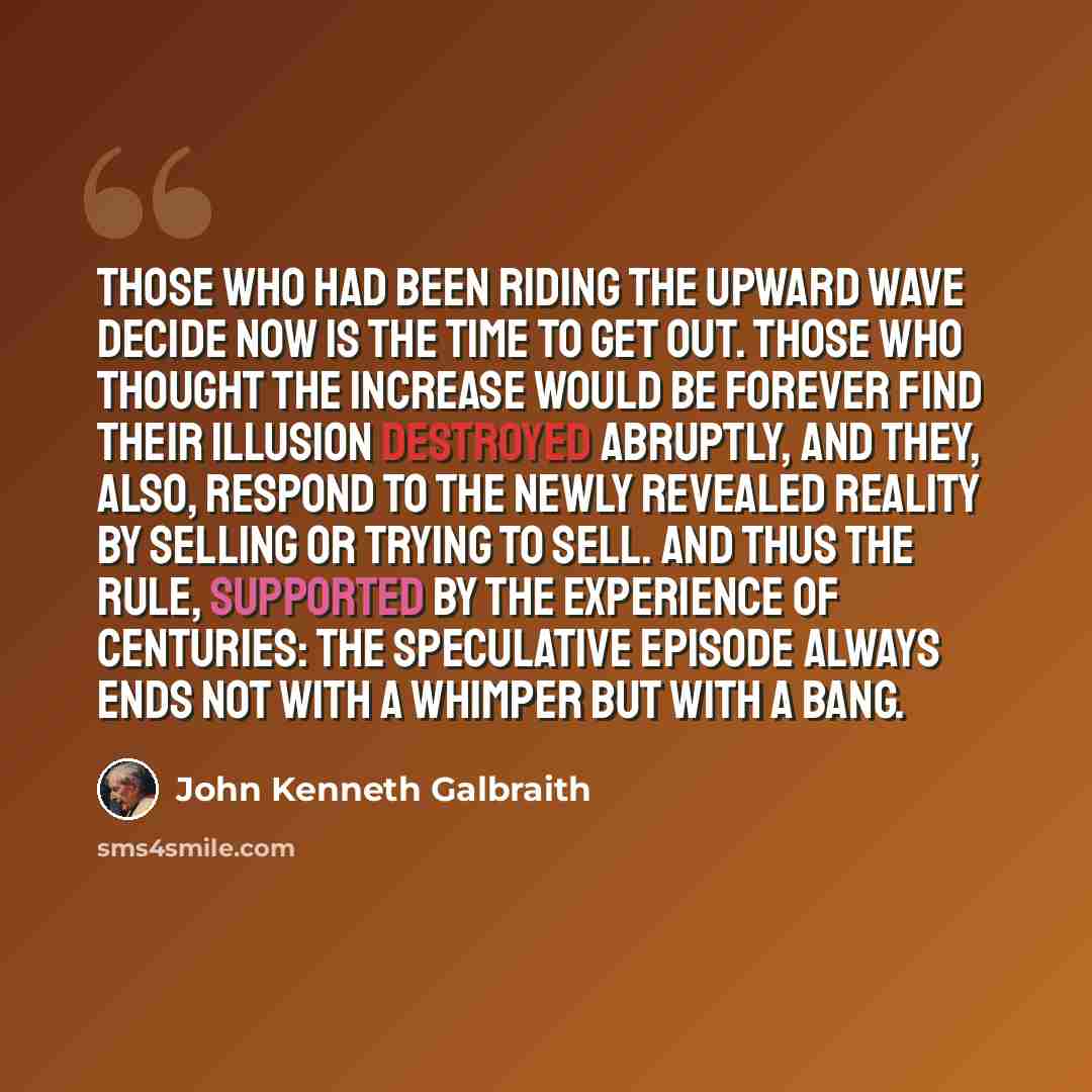 “Those who had been riding the upward wave decide now is the time to get out. Those who thought the increase would be forever find their illusion destroyed abruptly, and they, also, respond to the newly revealed reality by selling or trying to sell. And thus the rule, supported by the experience of…” quote by John Kenneth Galbraith