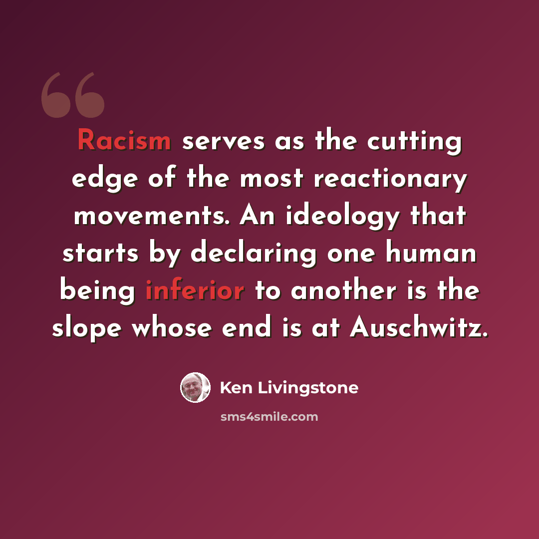 “Racism serves as the cutting edge of the most reactionary movements. An ideology that starts by declaring one human being inferior to another is the slope whose end is at Auschwitz.” quote by Ken Livingstone