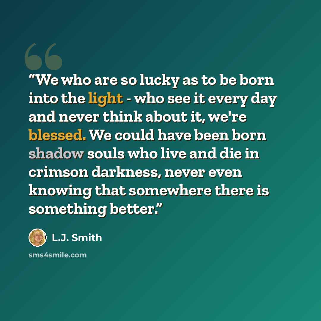 “We who are so lucky as to be born into the light - who see it every day and never think about it, we're blessed. We could have been born shadow souls who live and die in crimson darkness, never even knowing that somewhere there is something better.” quote by L.J. Smith