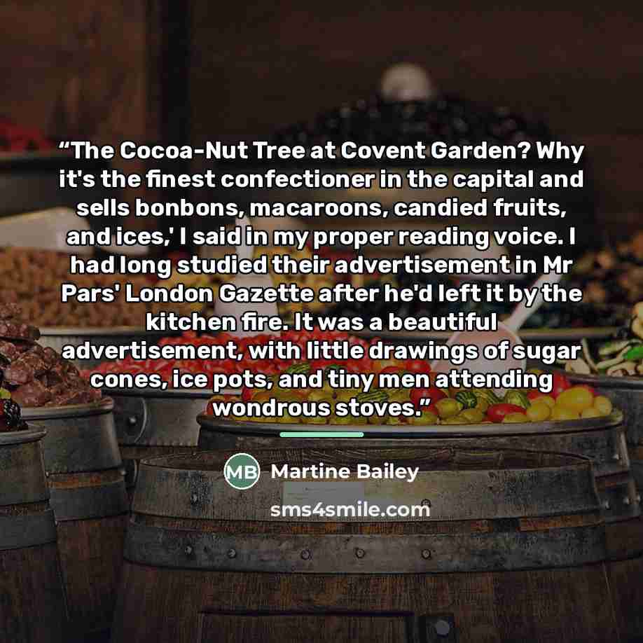 “The Cocoa-Nut Tree at Covent Garden? Why it's the finest confectioner in the capital and sells bonbons, macaroons, candied fruits, and ices,' I said in my proper reading voice. I had long studied their advertisement in Mr Pars' London Gazette after he'd left it by the kitchen fire. It was a…” quote by Martine Bailey
