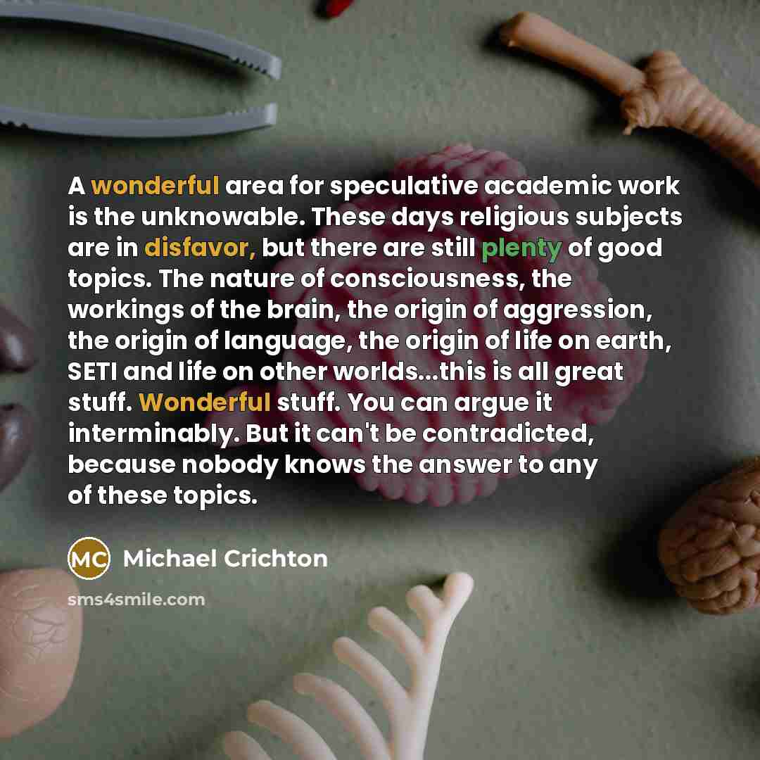 “A wonderful area for speculative academic work is the unknowable. These days religious subjects are in disfavor, but there are still plenty of good topics. The nature of consciousness, the workings of the brain, the origin of aggression, the origin of language, the origin of life on earth, SETI…” quote by Michael Crichton