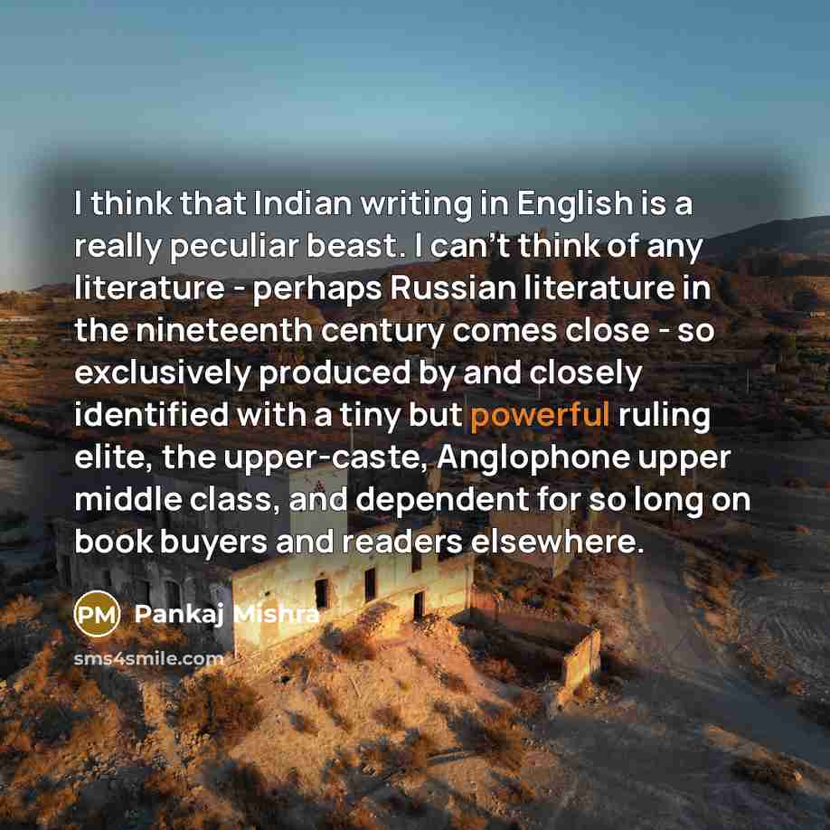 “I think that Indian writing in English is a really peculiar beast. I can't think of any literature - perhaps Russian literature in the nineteenth century comes close - so exclusively produced by and closely identified with a tiny but powerful ruling elite, the upper-caste, Anglophone upper middle…” quote by Pankaj Mishra