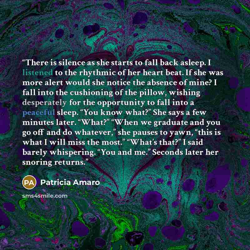 “There is silence as she starts to fall back asleep. I listened to the rhythmic of her heart beat. If she was more alert would she notice the absence of mine? I fall into the cushioning of the pillow, wishing desperately for the opportunity to fall into a peaceful sleep. “You know what?” She says a…” quote by Patricia Amaro