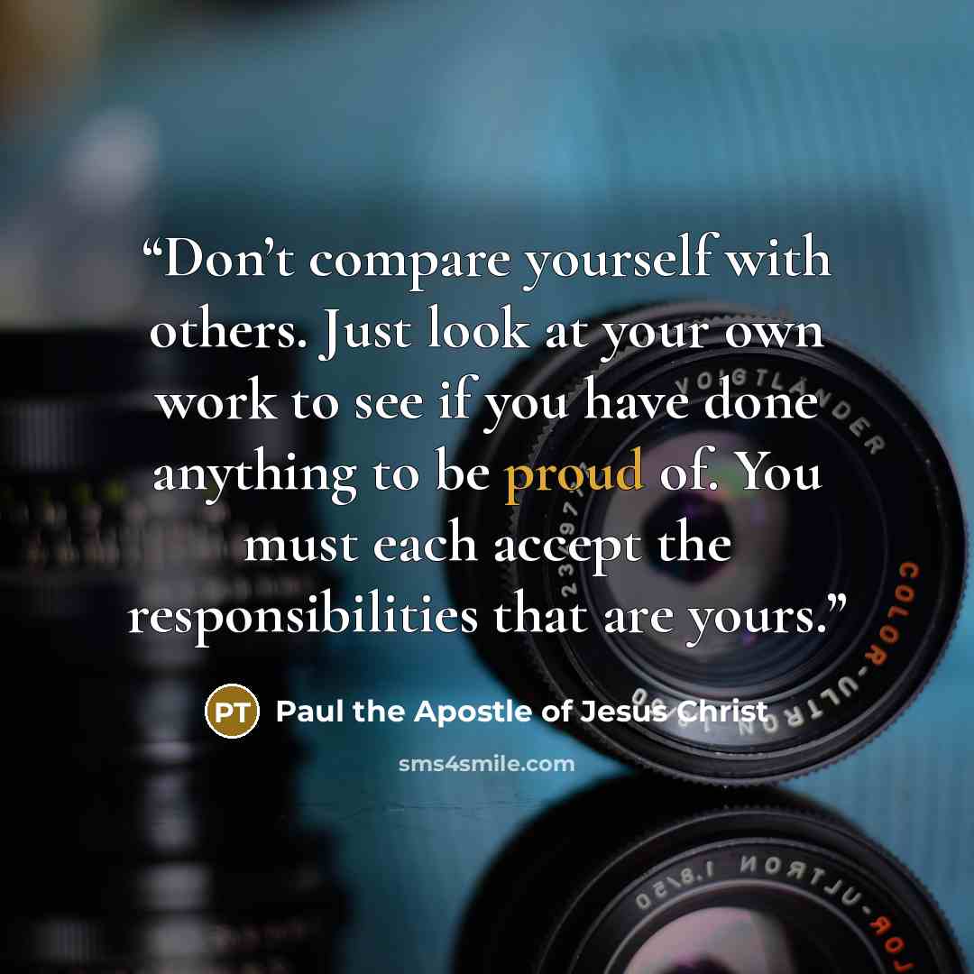 “Don’t compare yourself with others. Just look at your own work to see if you have done anything to be proud of. You must each accept the responsibilities that are yours.” quote by Paul the Apostle of Jesus Christ