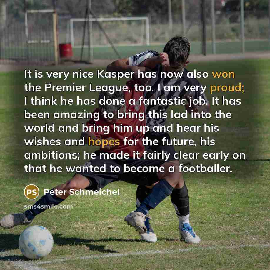 “It is very nice Kasper has now also won the Premier League, too. I am very proud; I think he has done a fantastic job. It has been amazing to bring this lad into the world and bring him up and hear his wishes and hopes for the future, his ambitions; he made it fairly clear early on that he wanted…” quote by Peter Schmeichel