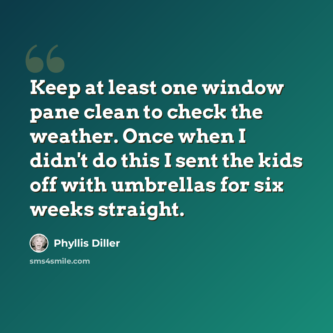 “Keep at least one window pane clean to check the weather. Once when I didn't do this I sent the kids off with umbrellas for six weeks straight.” quote by Phyllis Diller