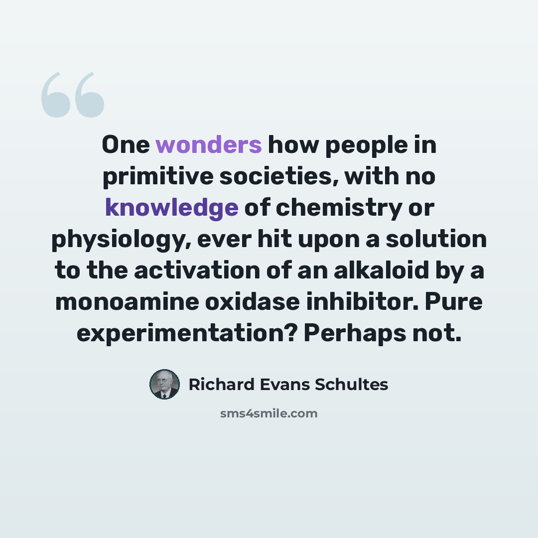 “One wonders how people in primitive societies, with no knowledge of chemistry or physiology, ever hit upon a solution to the activation of an alkaloid by a monoamine oxidase inhibitor. Pure experimentation? Perhaps not.” quote by Richard Evans Schultes
